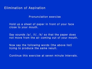 Pronunciation exercise Hold up a sheet of paper in front of your face close to your mouth. Say sounds /p/, /t/, /k/ so that the paper does not move from the air coming out of your mouth. Now say the following words (the above list) trying to produce the same result. Continue this exercise at seven minute intervals. Elimination of Aspiration 