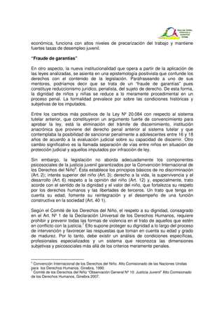 económica, funciona con altos niveles de precarización del trabajo y mantiene
fuertes tasas de desempleo juvenil.

“Fraude de garantías”

En otro aspecto, la nueva institucionalidad que opera a partir de la aplicación de
las leyes analizadas, se asienta en una epistemología positivista que confunde los
derechos con el contenido de la legislación. Parafraseando a uno de sus
mentores, podríamos decir que se trata de un “fraude de garantías” pues
constituye reduccionismo jurídico, penalista, del sujeto de derecho. De esta forma,
la dignidad de niños y niñas se reduce a lo meramente procedimental en un
proceso penal. La formalidad prevalece por sobre las condiciones históricas y
subjetivas de los imputados.

Entre los cambios más positivos de la Ley Nº 20.084 con respecto al sistema
tutelar anterior, que constituyeron un argumento fuerte de convencimiento para
aprobar la ley, está la eliminación del trámite de discernimiento, institución
anacrónica que proviene del derecho penal anterior al sistema tutelar y que
contemplaba la posibilidad de sancionar penalmente a adolescentes entre 16 y 18
años de acuerdo a la evaluación judicial sobre su capacidad de discernir. Otro
cambio significativo es la llamada separación de vías entre niños en situación de
protección judicial y aquellos imputados por infracción de ley.

Sin embargo, la legislación no aborda adecuadamente los componentes
psicosociales de la justicia juvenil garantizados por la Convención Internacional de
los Derechos del Niño6. Ésta establece los principios básicos de no discriminación
(Art. 2); interés superior del niño (Art. 3); derecho a la vida, la supervivencia y el
desarrollo (Art. 6) respeto a la opinión del niño (Art. 12) y, especialmente, trato
acorde con el sentido de la dignidad y el valor del niño, que fortalezca su respeto
por los derechos humanos y las libertades de terceros. Un trato que tenga en
cuenta su edad, fomente su reintegración y el desempeño de una función
constructiva en la sociedad (Art. 40 1).

Según el Comité de los Derechos del Niño, el respeto a su dignidad, consagrado
en el Art. Nº 1 de la Declaración Universal de los Derechos Humanos, requiere
prohibir y prevenir todas las formas de violencia en el trato de aquellos que estén
en conflicto con la justicia.7 Ello supone proteger su dignidad a lo largo del proceso
de intervención y favorecer las respuestas que toman en cuenta su edad y grado
de madurez. Por lo tanto, debe existir un análisis de condiciones específicas,
profesionales especializados y un sistema que reconozca las dimensiones
subjetivas y psicosociales más allá de los criterios meramente penales.


6
  Convención Internacional de los Derechos del Niño. Alto Comisionado de las Naciones Unidas
para los Derechos Humanos. Ginebra, 1990.
7
  Comité de los Derechos del Niño “Observación General Nº 10: Justicia Juvenil” Alto Comisionado
de los Derechos Humanos, Ginebra 2007.
 