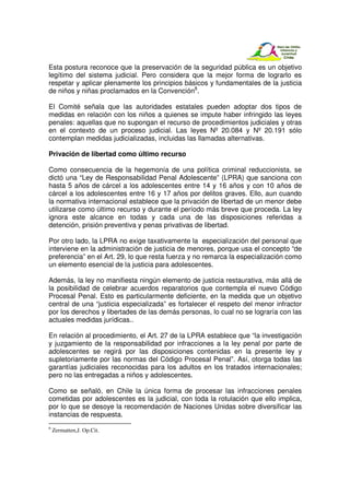 Esta postura reconoce que la preservación de la seguridad pública es un objetivo
legítimo del sistema judicial. Pero considera que la mejor forma de lograrlo es
respetar y aplicar plenamente los principios básicos y fundamentales de la justicia
de niños y niñas proclamados en la Convención8.

El Comité señala que las autoridades estatales pueden adoptar dos tipos de
medidas en relación con los niños a quienes se impute haber infringido las leyes
penales: aquellas que no supongan el recurso de procedimientos judiciales y otras
en el contexto de un proceso judicial. Las leyes Nº 20.084 y Nº 20.191 sólo
contemplan medidas judicializadas, incluidas las llamadas alternativas.

Privación de libertad como último recurso

Como consecuencia de la hegemonía de una política criminal reduccionista, se
dictó una “Ley de Responsabilidad Penal Adolescente” (LPRA) que sanciona con
hasta 5 años de cárcel a los adolescentes entre 14 y 16 años y con 10 años de
cárcel a los adolescentes entre 16 y 17 años por delitos graves. Ello, aun cuando
la normativa internacional establece que la privación de libertad de un menor debe
utilizarse como último recurso y durante el período más breve que proceda. La ley
ignora este alcance en todas y cada una de las disposiciones referidas a
detención, prisión preventiva y penas privativas de libertad.

Por otro lado, la LPRA no exige taxativamente la especialización del personal que
interviene en la administración de justicia de menores, porque usa el concepto “de
preferencia” en el Art. 29, lo que resta fuerza y no remarca la especialización como
un elemento esencial de la justicia para adolescentes.

Además, la ley no manifiesta ningún elemento de justicia restaurativa, más allá de
la posibilidad de celebrar acuerdos reparatorios que contempla el nuevo Código
Procesal Penal. Esto es particularmente deficiente, en la medida que un objetivo
central de una “justicia especializada” es fortalecer el respeto del menor infractor
por los derechos y libertades de las demás personas, lo cual no se lograría con las
actuales medidas jurídicas..

En relación al procedimiento, el Art. 27 de la LPRA establece que “la investigación
y juzgamiento de la responsabilidad por infracciones a la ley penal por parte de
adolescentes se regirá por las disposiciones contenidas en la presente ley y
supletoriamente por las normas del Código Procesal Penal”. Así, otorga todas las
garantías judiciales reconocidas para los adultos en los tratados internacionales;
pero no las entregadas a niños y adolescentes.

Como se señaló, en Chile la única forma de procesar las infracciones penales
cometidas por adolescentes es la judicial, con toda la rotulación que ello implica,
por lo que se desoye la recomendación de Naciones Unidas sobre diversificar las
instancias de respuesta.
8
    Zermatten,J. Op.Cit.
 