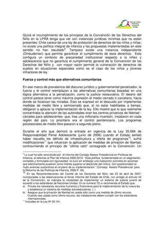 Quizá el incumplimiento de los principios de la Convención de los Derechos del
Niño en la LPRA tenga que ver con instancias jurídicas mínimas que no están
presentes: Chile carece de una ley de protección de derechos de los niños y niñas;
no existe una política integral de infancia y las propuestas implementadas en este
sentido no han resultado9. Tampoco existe una instancia independiente
(Ombudsman) que permita garantizar el cumplimiento de esos derechos. Esto
configura un contexto de precariedad institucional respecto a la niñez y
adolescencia que no garantiza el cumplimiento general de la Convención de los
Derechos del Niño y con mayor razón permite la vulneración de derechos de
sujetos en situaciones especiales como es el caso de los niños y jóvenes
infractores de ley

Fuerza y control más que alternativas comunitarias

En ese marco de prevalencia del discurso jurídico y gubernamental penalizador, la
fuerza y el control reemplazan a las alternativas comunitarias basadas en una
lógica alternativa a la penalización, como la justicia restaurativa. El ideario del
control parece tener como máxima expresión el medio cerrado o carcelario, hacia
donde se focalizan las miradas. Esto se expresó en el descuido por implementar
medidas de medio libre y semicerrado que, al no estar habilitadas a tiempo,
obligaron a aplazar la implementación de la ley. Ello mostró que lo que realmente
concentraba la atención de las autoridades eran los centros privativos de libertad -
cárceles para adolescentes- que, tras una millonaria inversión, instalaron en cada
región del país. Lo prioritario era el control penitenciario. Los programas
psicosociales de medio libre pasaron a segundo plano.

Durante el año que demoró la entrada en vigencia de la Ley 20.084 de
Responsabilidad Penal Adolescente (junio de 2006) cuando el Estado señaló
haber resuelto los déficits de infraestructura y oferta de programas10, sufrió
modificaciones11 que refuerzan la aplicación de medidas de privación de libertad,
contraviniendo el principio de “última ratio” consagrado en la Convención. Un

9
  Lo cual ha sido reconocido por el informe del Consejo Asesor Presidencial en Políticas de
Infancia, al referirse al Plan de Infancia 2000-2010: “Esta política, fundamentada en un diagnóstico
completo y formulada con rigurosidad, no tuvo sin embargo una traducción concreta en acciones
que efectivamente pusieran como interés superior el desarrollo del niño/a. Con posterioridad no
hubo avances sustantivos en el plano de su implementación.” (Consejo Asesor Presidencial para
la Reforma de las Políticas de Infancia, 2006 P. 49).
10
    En las Recomendaciones del Comité de los Derechos del Niño, del 23 de abril de 2007,
incorporadas a las observaciones al tercer Informe del Estado de Chile, con arreglo al artículo 44
de la Convención, se indicaba la necesidad de implementar un sistema de justicia juvenil de
acuerdo a los estándares de Naciones Unidas. En el numeral 72) e recomienda al Estado que:
a) Provea los necesarios recursos humanos y financieros para la implementación de la nueva ley
     y establezca un sistema de medidas socioeducativas. (..)
b) Asegure que la privación de libertad es usada sólo como una medida de último recurso.
     Cuando sea usada como último recurso, las instalaciones deben cumplir con los estándares
     internacionales.
11
   Incluidas en la Ley Nº 20.191.
 