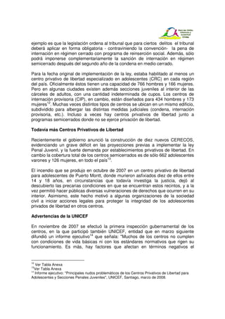 ejemplo es que la legislación ordena al tribunal que para ciertos delitos el tribunal
deberá aplicar en forma obligatoria - contraviniendo la convención- la pena de
internación en régimen cerrado con programa de reinserción social. Además, sólo
podrá imponerse complementariamente la sanción de internación en régimen
semicerrado después del segundo año de la condena en medio cerrado.

Para la fecha original de implementación de la ley, estaba habilitado al menos un
centro privativo de libertad especializado en adolescentes (CRC) en cada región
del país. Oficialmente éstos tienen una capacidad de 766 hombres y 166 mujeres.
Pero en algunas ciudades existen además secciones juveniles al interior de las
cárceles de adultos, con una cantidad indeterminada de cupos. Los centros de
internación provisoria (CIP), en cambio, están diseñados para 434 hombres y 173
mujeres12. Muchas veces distintos tipos de centros se ubican en un mismo edificio,
subdividido para albergar las distintas medidas judiciales (condena, internación
provisoria, etc.). Incluso a veces hay centros privativos de libertad junto a
programas semicerrados donde no se ejerce privación de libertad.

Todavía más Centros Privativos de Libertad

Recientemente el gobierno anunció la construcción de diez nuevos CERECOS,
evidenciando un grave déficit en las proyecciones previas a implementar la ley
Penal Juvenil, y la fuerte demanda por establecimientos privativos de libertad. En
cambio la cobertura total de los centros semicerrados es de sólo 662 adolescentes
varones y 126 mujeres, en todo el país13.

El incendio que se produjo en octubre de 2007 en un centro privativo de libertad
para adolescentes de Puerto Montt, donde murieron asfixiados diez de ellos entre
14 y 18 años, en circunstancias que todavía investiga la justicia, dejó al
descubierto las precarias condiciones en que se encuentran estos recintos, y a la
vez permitió hacer públicas diversas vulneraciones de derechos que ocurren en su
interior. Asimismo, este hecho motivó a algunas organizaciones de la sociedad
civil a iniciar acciones legales para proteger la integridad de los adolescentes
privados de libertad en otros centros.

Advertencias de la UNICEF

En noviembre de 2007 se efectuó la primera inspección gubernamental de los
centros, en la que participó también UNICEF, entidad que en marzo siguiente
difundió un informe ejecutivo14 que señala: "Muchos de los centros no cumplen
con condiciones de vida básicas ni con los estándares normativos que rigen su
funcionamiento. Es más, hay factores que afectan en términos negativos el


12
   Ver Tabla Anexa
13
   Ver Tabla Anexa
14
   Informe ejecutivo: "Principales nudos problemáticos de los Centros Privativos de Libertad para
Adolescentes y Secciones Penales Juveniles", UNICEF, Santiago, marzo de 2008.
 