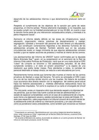 desarrollo de los adolescentes internos o que derechamente producen daño en
ellos".

Respecto al cumplimiento de los objetivos de la sanción por parte de estos
programas, el informe señala: "Parece altamente improbable, si no imposible, que
se pueda cumplir con la finalidad proclamada por la Ley 20.084, en cuanto a que
la sanción forme parte de una intervención socioeducativa amplia y orientada a la
plena integración social".

Asimismo el informe detalla déficits en las áreas de infraestructura, salud,
educación, organización interna, prácticas de disciplinamiento y castigo,
segregación, cantidad y formación del personal de trato directo y/o educadores,
etc., que constituyen vulneraciones flagrantes a los derechos humanos de los
adolescentes privados de libertad. También advierte que en las actuales
circunstancias existe un riesgo inminente de que algunos adolescentes cometan
suicidio y que se repitan acciones de protesta o motines al interior de los centros.

Los planteamientos del Informe de UNICEF fueron confirmados por la diputada
María Antonieta Saa15 quien, en su presentación en el seminario de la Red de
Infancia Chile sobre Políticas de Protección, narró que en una visita oficial al CRC
“Liwen” de Limache se encontró a 120 adolescentes recluidos, 30 de ellos
cumpliendo condena y el resto en prisión preventiva16 a la espera de una
resolución que podía tardar meses. Para atenderlos a todos, la cantidad de
personal destinado al trabajo directo, se reducía a seis educadores por turno.

Recientemente hemos tenido que lamentar dos muertes al interior de los centros
privativos de libertad a cargo del Sename. Tal como se anticipaba el CRC Liwen
fue uno de los recintos donde ocurrió una las muertes. Se trataría de suicidios
cuya ocurrencia dice directa relación con la negligencia del sistema penal actual
hacia los factores psicosociales y medidas alternativas restaurativas hacia los
adolescentes imputados. Tal como lo expresa en su carta el encargado de Unicef
Chile:
“Por otra parte, existe un imperativo ético que demanda respeto a la dignidad de
las personas, que se hace más fuerte cuando se trata de adolescentes en un
estado de especial vulnerabilidad, como en el caso de la adolescente de Limache,
quien tenía una depresión severa y estaba recluida bajo la tutela del Estado. En
este caso específico, cabe preguntarse si el tribunal conoció de la salud mental de
la adolescente antes de ordenar su internación provisoria, y en caso afirmativo,
cómo se ponderaron estos antecedentes, como también qué revisiones se hicieron


15
   Presentación en seminario "Movilizándonos por una cultura integral de derechos desde los
niños, niñas y jóvenes en Chile", organizado por la Red de ONGs de Infancia y Juventud Chile,
Santiago, 27 de mayo de 2008.
16
   De acuerdo al Ministerio de Justicia, el promedio de estadía en un centro privativo de libertad de
niño/a en internación provisoria, es de 79,4 días.
 