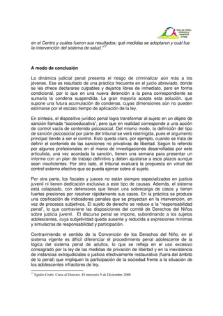 en el Centro y cuáles fueron sus resultados; qué medidas se adoptaron y cuál fue
la intervención del sistema de salud.”17



A modo de conclusión

La dinámica judicial penal presenta el riesgo de criminalizar aún más a los
jóvenes. Ese es resultado de una práctica frecuente en el juicio abreviado, donde
se les ofrece declararse culpables y dejarlos libres de inmediato, pero en forma
condicional, por lo que en una nueva detención a la pena correspondiente se
sumaría la condena suspendida. La gran mayoría acepta esta solución, que
supone una futura acumulación de condenas, cuyas dimensiones aún no pueden
estimarse por el escaso tiempo de aplicación de la ley.

En síntesis, el dispositivo jurídico penal logra transformar al sujeto en un objeto de
sanción llamada “socioeducativa”, pero que en realidad corresponde a una acción
de control vacía de contenido psicosocial. Del mismo modo, la definición del tipo
de sanción psicosocial por parte del tribunal se verá restringida, pues el argumento
principal tiende a ser el control. Esto queda claro, por ejemplo, cuando se trata de
definir el contenido de las sanciones no privativas de libertad. Según lo referido
por algunos profesionales en el marco de investigaciones desarrolladas por este
articulista, una vez acordada la sanción, tienen una semana para presentar un
informe con un plan de trabajo definitivo y deben ajustarse a esos plazos aunque
sean insuficientes. Por otro lado, el tribunal evaluará la propuesta en virtud del
control externo efectivo que se pueda ejercer sobre el sujeto.

Por otra parte, los fiscales y jueces no están siempre especializados en justicia
juvenil ni tienen dedicación exclusiva a este tipo de causas. Además, el sistema
está colapsado, con defensores que llevan una sobrecarga de casos y tienen
fuertes presiones por resolver rápidamente sus casos. En la práctica se produce
una cosificación de indicadores penales que se proyectan en la intervención, en
vez de procesos subjetivos. El sujeto de derecho se reduce a la “responsabilidad
penal”, lo que contraviene las disposiciones del comité de Derechos del Niños
sobre justicia juvenil. El discurso penal se impone, subordinando a los sujetos
adolescentes, cuya subjetividad queda ausente y reducida a expresiones mínimas
y simulacros de responsabilidad y participación.

Contraviniendo el sentido de la Convención de los Derechos del Niño, en el
sistema vigente es difícil diferenciar el procedimiento penal adolescente de la
lógica del sistema penal de adultos, lo que se refleja en el uso excesivo
consagrado por la ley de las medidas de privación de libertad y en la inexistencia
de instancias extrajudiciales o justicia efectivamente restaurativa (fuera del ámbito
de lo penal) que impliquen la participación de la sociedad frente a la situación de
los adolescentes infractores de ley.
17
     Egidio Crotti. Carta al Director. El mercurio 5 de Diciembre 2008
 