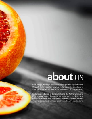 aboutusRedOrange develops powerful messages for organizations,
through films, websites, graphic designs and the smart use of
social media. We provide ICT solutions and ICT outsourcing.
RedOrange is based in Bangladesh and the Netherlands. Our
international team of experts understands both Asian and
European markets. Our consultants work for the profit and the
non-profit sectors, for local and international organizations.
 