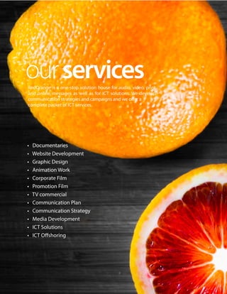 RedOrange is a one-stop solution house for audio, video, print
and online messages as well as for ICT solutions. We develop
communication strategies and campaigns and we offer a
complete packet of ICT services.
• Documentaries
• Website Development
• Graphic Design
• Animation Work
• Corporate Film
• Promotion Film
• TV commercial
• Communication Plan
• Communication Strategy
• Media Development
• ICT Solutions
• ICT Oﬀshoring
ourservices
 
