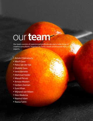Our team consists of experienced professionals and a wide range of
creative consultants. Together we form a multi-dimensional team of
experts.
ourteam
• Arnob Chakrabarty
• Wasif Gaws
• Petra van der Eijk
• Shabbir Gaus
• Irene Bartelds
• Mahmud Haider
• Masud Pervez
• Arnout Mostert
• Gerben Zeeman
• Sumi Khan
• Wijnand van Velzen
• Nies Medema
• Nazmul Islam
• Nazua Tuhin
 