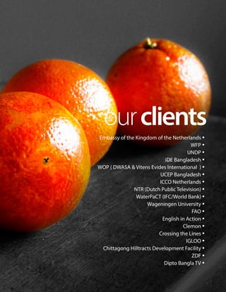 ourclients
Embassy of the Kingdom of the Netherlands •
WFP •
UNDP •
iDE Bangladesh •
WOP ( DWASA & Vitens Evides International ) •
UCEP Bangladesh •
ICCO Netherlands •
NTR (Dutch Public Television) •
WaterPaCT (IFC/World Bank) •
Wageningen University •
FAO •
English in Action •
Clemon •
Crossing the Lines •
IGLOO •
Chittagong Hilltracts Development Facility •
ZDF •
Dipto Bangla TV •
 