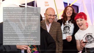 Red	
  or	
  Dead	
  |	
  Gift	
  Wrapped	
  
	
  
Last	
  year	
  saw	
  Red	
  or	
  Dead’s	
  30th	
  anniversary	
  and	
  
Make	
  Believe	
  was	
  commissioned	
  to	
  design	
  an	
  
exhibition,	
  held	
  at	
  Dray	
  Walk	
  Gallery	
  on	
  Brick	
  Lane,	
  
that	
  epitomised	
  the	
  label’s	
  three	
  successful	
  decades.	
  
	
  
	
  
Along	
  with	
  being	
  infamous	
  for	
  their	
  provocative	
  
designs,	
  print	
  and	
  pattern	
  has	
  always	
  been	
  an	
  
integral	
  part	
  of	
  the	
  Red	
  or	
  Dead	
  design	
  language.	
  
With	
  that	
  in	
  mind,	
  to	
  demonstrate	
  the	
  scale	
  and	
  
fame	
  of	
  the	
  brand,	
  the	
  history	
  of	
  Red	
  or	
  Dead	
  was	
  
printed	
  on	
  one	
  continuous	
  roll	
  of	
  paper.	
  	
  	
  
	
  
This	
  was	
  then	
  interwoven	
  and	
  wrapped	
  around	
  a	
  
scaﬀold	
  structure,	
  to	
  represent	
  a	
  traditional	
  
newspaper	
  printing	
  press,	
  creating	
  individual	
  spaces	
  
in	
  which	
  to	
  exhibit	
  the	
  various	
  items	
  on	
  show.	
  

 