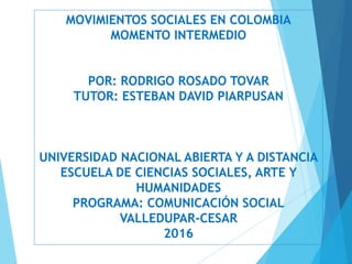 MOVIMIENTOS SOCIALES EN COLOMBIA
MOMENTO INTERMEDIO
POR: RODRIGO ROSADO TOVAR
TUTOR: ESTEBAN DAVID PIARPUSAN
UNIVERSIDAD NACIONAL ABIERTA Y A DISTANCIA
ESCUELA DE CIENCIAS SOCIALES, ARTE Y
HUMANIDADES
PROGRAMA: COMUNICACIÓN SOCIAL
VALLEDUPAR-CESAR
2016
 