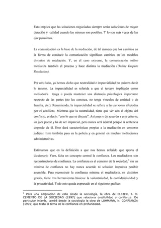 Esto implica que las soluciones negociadas siempre serán soluciones de mayor
duración y calidad cuando las mismas son posibles. Y lo son más veces de las
que pensamos.
La comunicación es la base de la mediación, de tal manera que los cambios en
la forma de conducir la comunicación significan cambios en los modelos
distintos de mediación. Y, en el caso extremo, la comunicación online
mediatiza también el proceso y hace distinta la mediación (Online Dispute
Resolution).
Por otro lado, ya hemos dicho que neutralidad e imparcialidad no quieren decir
lo mismo. La imparcialidad es referida a que el tercero implicado como
mediador/a tenga o pueda mantener una distancia psicológica importante
respecto de las partes (no las conozca, no tenga vínculos de amistad o de
familia, etc.). Resumiendo, la imparcialidad se refiere a las personas afectadas
por el conflicto. Mientras que la neutralidad, tiene que ver con el objeto del
conflicto, es decir: “con lo que se discute”. Así pues y de acuerdo a este criterio,
un juez puede y ha de ser imparcial, pero nunca será neutral porque la sentencia
depende de él. Esto dará características propias a la mediación en contexto
judicial. Esto también pasa en la policía y en general en muchas mediaciones
administrativas.
Estimamos que en la definición a que nos hemos referido que aporta el
diccionario Yarn, falta un concepto central la confianza. Los mediadores son
reconstructores de confianza. La confianza es el cemento de la sociedad,5
sin un
mínimo de confianza no hay nunca acuerdo ni solución impuesta posible
asumible. Para reconstruir la confianza mínima el mediador/a, en distintos
grados, tiene tres herramientas básicas: la voluntariedad, la confidencialidad y
la proactividad. Todo esto queda expresado en el siguiente gráfico:
5
Para una ampliación de esto desde la sociología, la obra de ELSTER, J. EL
CEMENTO DE LA SOCIEDAD (1997) que relaciona credibilidad y confianza. De
particular interés, també desde la sociología la obra de LUHMANN, N. CONFIANZA
(1995) que trata el tema de la confianza en profundidad.
 