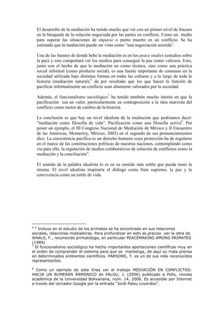 El desarrollo de la mediación ha tenido mucho que ver con un primer nivel de fracaso
en la búsqueda de la solución negociada por las partes en conflicto. Como un medio
para superar las situaciones de impasse o punto muerto en un conflicto. Se ha
estimado que la mediación puede ser vista como “una negociación asistida”.
Una de las fuentes de donde bebe la mediación es en los peace studies (estudios sobre
la paz) y esto comportará ver los medios para conseguir la paz como valiosos. Esto,
junto con el hecho de que la mediación no como técnica, sino como una práctica
social informal (como producto social), es una fuente importante de consenso en la
sociedad utilizada bajo distintas formas en todas las culturas y a lo largo de toda la
historia (mediación natural),6
da por resultado que los que hacen la función de
pacificar informalmente un conflicto sean altamente valorados por la sociedad.
Además, el funcionalismo sociológico7
ha tenido también mucho interés en que la
pacificación sea un valor, particularmente en contraposición a la idea marxista del
conflicto como motor de cambio de la historia.
La conclusión es que hay un nivel idealista de la mediación que podríamos decir:
”mediación como filosofía de vida”. Pacificación como una filosofía activa8
. Por
poner un ejemplo, el III Congreso Nacional de Mediación de México y II Encuentro
de las Américas, Monterrey, México, 2003) en el segundo de sus pronunciamientos
dice: La coexistencia pacífica es un derecho humano cuya protección ha de regularse
en el marco de las constituciones políticas de nuestras naciones, contemplando como
vía para ello, la regulación de medios colaborativos de solución de conflictos como la
mediación y la conciliación”.
El sentido de la palabra idealista lo es en su sentido más noble que pueda tener la
misma. El nivel idealista inspiraría el diálogo como bien supremo, la paz y la
convivencia como un estilo de vida.
6 6
Incluso en el estudio de los primates se ha encontrado en sus relaciones
sociales, relaciones mediadoras. Para profundizar en esto es preciso ver la obra de
WAALS, F., reconocido primatólogo, en particular PEACEMAKING AMONG PRIMATES
(1989)
7
El funcionalismo sociológico ha hecho importantes aportaciones científicas muy en
el orden de comprender el sistema para que se mantenga, de aquí su mala prensa
en determinados ambientes científicos. PARSONS, T. es un de sus más reconocidos
representantes.
8
Como un ejemplo de esta línea ver el trabajo MEDIACIÓN EN CONFLICTOS:
HACIA UN BUMERÁN ÁRMONICO de PALOU, J. (2006) publicado a Polis, revista
académica de la Universidad Bolivariana, núm. 14, 2006. Es accesible por Internet
a través del cercador Google por la entrada “Jordi Palou Loverdos”.
 
