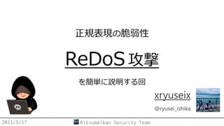 正規表現の脆弱性
ReDoS 攻撃
を簡単に説明する回
xryuseix
@ryusei_ishika
2021/5/17 Ritsumeikan Security Team
 