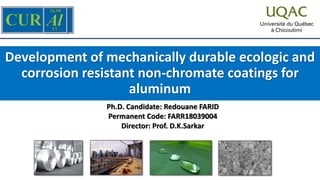 Development of mechanically durable ecologic and
corrosion resistant non-chromate coatings for
aluminum
Ph.D. Candidate: Redouane FARID
Permanent Code: FARR18039004
Director: Prof. D.K.Sarkar
 