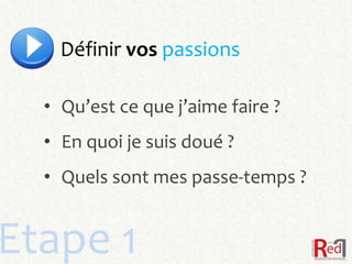 Définir vos passions

  • Qu’est ce que j’aime faire ?
  • En quoi je suis doué ?
  • Quels sont mes passe-temps ?


Etape 1
 