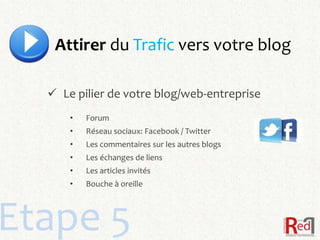 Attirer du Trafic vers votre blog

   Le pilier de votre blog/web-entreprise
      •   Forum
      •   Réseau sociaux: Facebook / Twitter
      •   Les commentaires sur les autres blogs
      •   Les échanges de liens
      •   Les articles invités
      •   Bouche à oreille




Etape 5
 