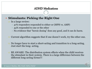 ADHD Medications
 Stimulants: Picking the Right One
 In a large review:
 41% responders responded to either-or (MPH vs. AMP)
 44% responded to one or the other
 No evidence that “heroic dosing” does any good, and it can do harm.
 Current algorithm suggests that if one doesn’t work, try the other one.
 No longer have to start a short-acting and transition to a long-acting.
Just start the long- acting.
 BE AWARE: The distribution system effects when the child receives
the stimulant in their system. There is a large difference between the
different long-acting forms!!!
© Laura A Markley, MD, FAAP, FAPA, FACLP
 