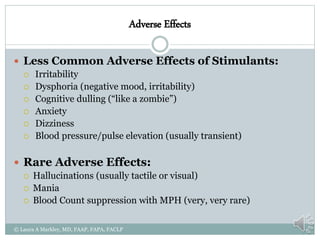 Adverse Effects
 Less Common Adverse Effects of Stimulants:
 Irritability
 Dysphoria (negative mood, irritability)
 Cognitive dulling (“like a zombie”)
 Anxiety
 Dizziness
 Blood pressure/pulse elevation (usually transient)
 Rare Adverse Effects:
 Hallucinations (usually tactile or visual)
 Mania
 Blood Count suppression with MPH (very, very rare)
© Laura A Markley, MD, FAAP, FAPA, FACLP
 