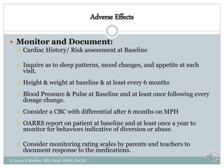 Adverse Effects
 Monitor and Document:
 Cardiac History/ Risk assessment at Baseline
 Inquire as to sleep patterns, mood changes, and appetite at each
visit.
 Height & weight at baseline & at least every 6 months
 Blood Pressure & Pulse at Baseline and at least once following every
dosage change.
 Consider a CBC with differential after 6 months on MPH
 OARRS report on patient at baseline and at least once a year to
monitor for behaviors indicative of diversion or abuse.
 Consider monitoring rating scales by parents and teachers to
document response to the medications.
© Laura A Markley, MD, FAAP, FAPA, FACLP
 