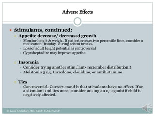 Adverse Effects
 Stimulants, continued:
 Appetite decrease/ decreased growth.
 Monitor height & weight. If patient crosses two percentile lines, consider a
medication “holiday” during school breaks.
 Loss of adult height potential is controversial
 Cyproheptadine may improve appetite.
 Insomnia
 Consider trying another stimulant- remember distribution!!
 Melatonin 3mg, trazodone, clonidine, or antihistamine.
 Tics
 Controversial. Current stand is that stimulants have no effect. If on
a stimulant and tics arise, consider adding an α2- agonist if child is
negatively affected.
© Laura A Markley, MD, FAAP, FAPA, FACLP
 