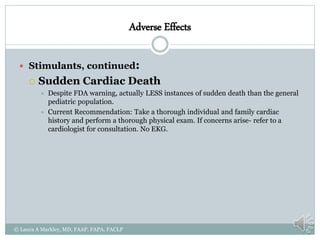 Adverse Effects
 Stimulants, continued:
 Sudden Cardiac Death
 Despite FDA warning, actually LESS instances of sudden death than the general
pediatric population.
 Current Recommendation: Take a thorough individual and family cardiac
history and perform a thorough physical exam. If concerns arise- refer to a
cardiologist for consultation. No EKG.
© Laura A Markley, MD, FAAP, FAPA, FACLP
 