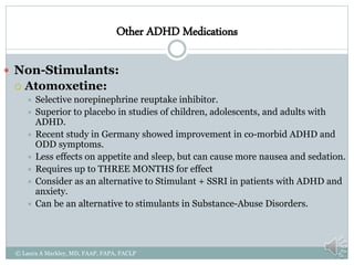 Other ADHD Medications
 Non-Stimulants:
 Atomoxetine:
 Selective norepinephrine reuptake inhibitor.
 Superior to placebo in studies of children, adolescents, and adults with
ADHD.
 Recent study in Germany showed improvement in co-morbid ADHD and
ODD symptoms.
 Less effects on appetite and sleep, but can cause more nausea and sedation.
 Requires up to THREE MONTHS for effect
 Consider as an alternative to Stimulant + SSRI in patients with ADHD and
anxiety.
 Can be an alternative to stimulants in Substance-Abuse Disorders.
© Laura A Markley, MD, FAAP, FAPA, FACLP
 