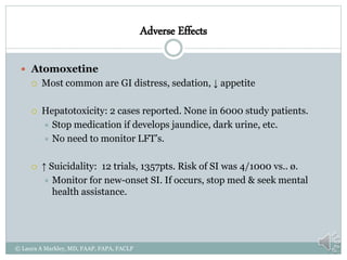 Adverse Effects
 Atomoxetine
 Most common are GI distress, sedation, ↓ appetite
 Hepatotoxicity: 2 cases reported. None in 6000 study patients.
 Stop medication if develops jaundice, dark urine, etc.
 No need to monitor LFT’s.
 ↑ Suicidality: 12 trials, 1357pts. Risk of SI was 4/1000 vs.. ø.
 Monitor for new-onset SI. If occurs, stop med & seek mental
health assistance.
© Laura A Markley, MD, FAAP, FAPA, FACLP
 