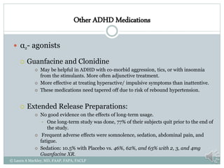 Other ADHD Medications
 α2- agonists
 Guanfacine and Clonidine
 May be helpful in ADHD with co-morbid aggression, tics, or with insomnia
from the stimulants. More often adjunctive treatment.
 More effective at treating hyperactive/ impulsive symptoms than inattentive.
 These medications need tapered off due to risk of rebound hypertension.
 Extended Release Preparations:
 No good evidence on the effects of long-term usage.
• One long-term study was done, 77% of their subjects quit prior to the end of
the study.
 Frequent adverse effects were somnolence, sedation, abdominal pain, and
fatigue.
 Sedation: 10.5% with Placebo vs. 46%, 62%, and 63% with 2, 3, and 4mg
Guanfacine XR.
© Laura A Markley, MD, FAAP, FAPA, FACLP
 