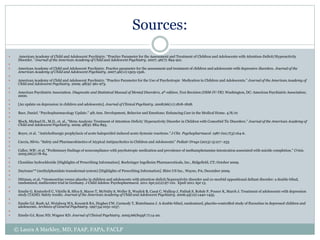 Sources:
 American Academy of Child and Adolescent Psychiatry. “Practice Parameter for the Assessment and Treatment of Children and Adolescents with Attention-Deficit/Hyperactivity
Disorder. “Journal of the American Academy of Child and Adolescent Psychiatry. 2007; 46(7): 894-921.

 American Academy of Child and Adolescent Psychiatry. Practice parameter for the assessment and treatment of children and adolescents with depressive disorders. Journal of the
American Academy of Child and Adolescent Psychiatry. 2007;46(11):1503-1526.

 American Academy of Child and Adolescent Psychiatry. “Practice Parameter for the Use of Psychotropic Medication in Children and Adolescents.” Journal of the American Academy of
Child and Adolescent Psychiatry. 2009; 48(9): 961-973.

 American Psychiatric Association. Diagnostic and Statistical Manual of Mental Disorders, 4th edition, Text Revision (DSM-IV-TR). Washington, DC: American Psychiatric Association;
2000.

 [An update on depression in children and adolescents]. Journal of Clinical Psychiatry. 2008;66(11):1818-1828.

 Baer, Daniel. “Psychopharmacology Update.” 4th Ann. Development, Behavior and Emotions: Enhancing Care in the Medical Home. 4/8/10

 Bloch, Michael H., M.D., et. al., “Meta-Analysis: Treatment of Attention-Deficit/ Hyperactivity Disorder in Children with Comorbid Tic Disorders.” Journal of the American Academy of
Child and Adolescent Psychiatry. 2009; 48(9): 884-893.

 Boyer, et al. “Anticholinergic prophylaxis of acute haloperidol-induced acute dystonic reactions.” J Clin Psychopharmacol. 1987 Jun;7(3):164-6.

 Caccia, Silvio. “Safety and Pharmacokinetics of Atypical Antipsychotics in Children and Adolescents” Pediatr Drugs (2013) 15:217–233

 Callor, WB1, et al. “Preliminary findings of noncompliance with psychotropic medication and prevalence of methamphetamine intoxication associated with suicide completion.” Crisis.
2005;26(2):78-84.

 Clonidine hydrochloride [Highlights of Prescribing Information]. Boehringer Ingelheim Pharmaceuticals, Inc., Ridgefield, CT; October 2009.

 Daytrana™ (methylphenidate transdermal system) [Highlights of Prescribing Information]. Shire US Inc., Wayne, PA; December 2009.

 Dittman, et al. “Atomoxetine versus placebo in children and adolescents with attention-deficit/hyperactivity disorder and co-morbid oppositional defiant disorder: a double-blind,
randomized, multicenter trial in Germany. J Child Adolesc Psychopharmacol. 2011 Apr;21(2):97-110. Epub 2011 Apr 13.

 Emslie G, Kratochvil C, Vitiello B, Silva S, Mayes T, McNulty S, Weller E, Waslick B, Casat C, Walkup J, Pathak S, Rohde P, Posner K, March J. Treatment of adolescents with depression
study (TADS): Safety results. Journal of the American Academy of Child and Adolescent Psychiatry. 2006;45(12):1440-1455.

 Emslie GJ, Rush AJ, Weinberg WA, Kowatch RA, Hughes CW, Carmody T, Rintelmann J. A double-blind, randomized, placebo-controlled study of fluoxetine in depressed children and
adolescents. Archives of General Psychiatry. 1997;54:1031-1037.

 Emslie GJ, Ryan ND, Wagner KD. Journal of Clinical Psychiatry. 2005;66(Suppl 7):14-20.
© Laura A Markley, MD, FAAP, FAPA, FACLP
 