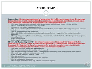 ADHD: DSMV:
 Inattention: Six or more symptoms of inattention for children up to age 16, or five or more
for adolescents 17 and older and adults; symptoms of inattention have been present for at
least 6 months, and they are inappropriate for developmental level:
 Often fails to give close attention to details or makes careless mistakes in schoolwork, at work, or with other activities.
 Often has trouble holding attention on tasks or play activities.
 Often does not seem to listen when spoken to directly.
 Often does not follow through on instructions and fails to finish schoolwork, chores, or duties in the workplace (e.g., loses focus, side-
tracked).
 Often has trouble organizing tasks and activities.
 Often avoids, dislikes, or is reluctant to do tasks that require mental effort over a long period of time (such as schoolwork or
homework).
 Often loses things necessary for tasks and activities (e.g. school materials, pencils, books, tools, wallets, keys, paperwork, eyeglasses,
mobile telephones).
 Is often easily distracted
 Is often forgetful in daily activities.
 Hyperactivity and Impulsivity: Six or more symptoms of hyperactivity-impulsivity for
children up to age 16, or five or more for adolescents 17 and older and adults; symptoms of
hyperactivity-impulsivity have been present for at least 6 months to an extent that is
disruptive and inappropriate for the person’s developmental level:
 Often fidgets with or taps hands or feet, or squirms in seat.
 Often leaves seat in situations when remaining seated is expected.
 Often runs about or climbs in situations where it is not appropriate (adolescents or adults may be limited to feeling restless).
 Often unable to play or take part in leisure activities quietly.
 Is often "on the go" acting as if "driven by a motor".
 Often talks excessively.
 Often blurts out an answer before a question has been completed.
 Often has trouble waiting his/her turn.
 Often interrupts or intrudes on others (e.g., butts into conversations or games)
© Laura A Markley, MD, FAAP, FAPA, FACLP
 