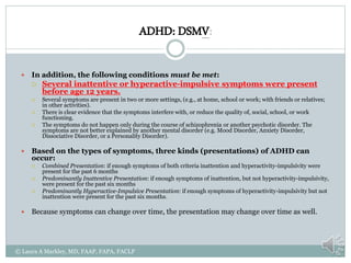 ADHD: DSMV:
 In addition, the following conditions must be met:
 Several inattentive or hyperactive-impulsive symptoms were present
before age 12 years.
 Several symptoms are present in two or more settings, (e.g., at home, school or work; with friends or relatives;
in other activities).
 There is clear evidence that the symptoms interfere with, or reduce the quality of, social, school, or work
functioning.
 The symptoms do not happen only during the course of schizophrenia or another psychotic disorder. The
symptoms are not better explained by another mental disorder (e.g. Mood Disorder, Anxiety Disorder,
Dissociative Disorder, or a Personality Disorder).
 Based on the types of symptoms, three kinds (presentations) of ADHD can
occur:
 Combined Presentation: if enough symptoms of both criteria inattention and hyperactivity-impulsivity were
present for the past 6 months
 Predominantly Inattentive Presentation: if enough symptoms of inattention, but not hyperactivity-impulsivity,
were present for the past six months
 Predominantly Hyperactive-Impulsive Presentation: if enough symptoms of hyperactivity-impulsivity but not
inattention were present for the past six months.
 Because symptoms can change over time, the presentation may change over time as well.
© Laura A Markley, MD, FAAP, FAPA, FACLP
 