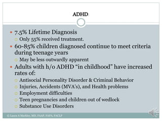 ADHD:
 7.5% Lifetime Diagnosis
 Only 55% received treatment.
 60-85% children diagnosed continue to meet criteria
during teenage years
 May be less outwardly apparent
 Adults with h/o ADHD “in childhood” have increased
rates of:
 Antisocial Personality Disorder & Criminal Behavior
 Injuries, Accidents (MVA’s), and Health problems
 Employment difficulties
 Teen pregnancies and children out of wedlock
 Substance Use Disorders
© Laura A Markley, MD, FAAP, FAPA, FACLP
 