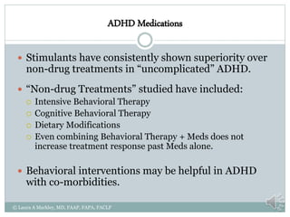 ADHD Medications
 Stimulants have consistently shown superiority over
non-drug treatments in “uncomplicated” ADHD.
 “Non-drug Treatments” studied have included:
 Intensive Behavioral Therapy
 Cognitive Behavioral Therapy
 Dietary Modifications
 Even combining Behavioral Therapy + Meds does not
increase treatment response past Meds alone.
 Behavioral interventions may be helpful in ADHD
with co-morbidities.
© Laura A Markley, MD, FAAP, FAPA, FACLP
 