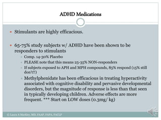 ADHD Medications
 Stimulants are highly efficacious.
 65-75% study subjects w/ ADHD have been shown to be
responders to stimulants
 Comp. 14-30% Placebo
 PLEASE note that this means 25-35% NON-responders
 If subjects exposed to APH and MPH compounds, 85% respond (15% still
don’t!!)
 Methylphenidate has been efficacious in treating hyperactivity
associated with cognitive disability and pervasive developmental
disorders, but the magnitude of response is less than that seen
in typically developing children. Adverse effects are more
frequent. *** Start on LOW doses (0.3mg/ kg)
© Laura A Markley, MD, FAAP, FAPA, FACLP
 