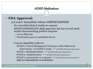 ADHD Medications
 FDA Approval:
 3-6 years: Immediate release AMPHETAMINES
 No controlled clinical studies to support.
 METHYLPHENIDATE NOT approved, but has several small
studies demonstrating positive response
 Lower effect size
 Preschoolers seem to metabolize slower.
 Current Algorithm Calls for:
STAGE 0: Parent Management Training or other Behavioral
Intervention * at LEAST 6 weeks. ***** If ADHD still causes impairment→
STAGE 1: Methylphenidate. ***** If ADHD still causes impairment→
STAGE 2: Amphetamines. ***** If ADHD still causes impairment→
STAGE 3: atomoxetine or α-agonist ***** If ADHD still causes impairment→
Refer to a Specialist for an Evaluation!
© Laura A Markley, MD, FAAP, FAPA, FACLP
 