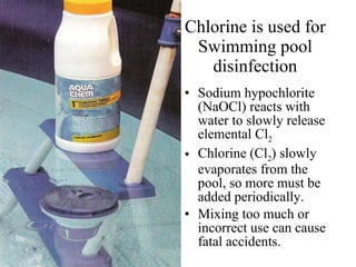 Chlorine is used for Swimming pool disinfection Sodium hypochlorite (NaOCl) reacts with water to slowly release elemental Cl 2 Chlorine (Cl 2 ) slowly evaporates from the pool, so more must be added periodically. Mixing too much or incorrect use can cause fatal accidents. 