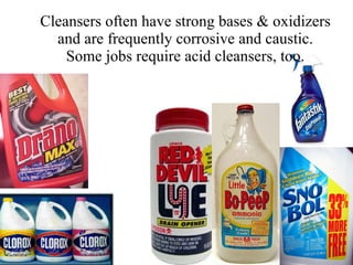 Cleansers often have strong bases & oxidizers and are frequently corrosive and caustic. Some jobs require acid cleansers, too. 