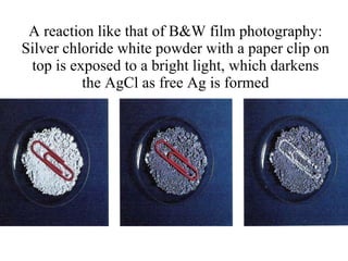 A reaction like that of B&W film photography: Silver chloride white powder with a paper clip on top is exposed to a bright light, which darkens the AgCl as free Ag is formed 