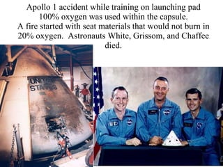 Apollo 1 accident while training on launching pad 100% oxygen was used within the capsule. A fire started with seat materials that would not burn in 20% oxygen.  Astronauts White, Grissom, and Chaffee died. 