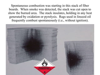 Spontaneous combustion was starting in this stack of fiber boards.  When smoke was detected, the stack was cut open to show the burned area.  The stack insulates, holding in any heat generated by oxidation or pyrolysis.  Rags used in linseed oil frequently combust spontaneously (i.e., without ignition). 