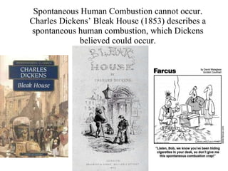 Spontaneous Human Combustion cannot occur. Charles Dickens’ Bleak House (1853) describes a spontaneous human combustion, which Dickens believed could occur. 