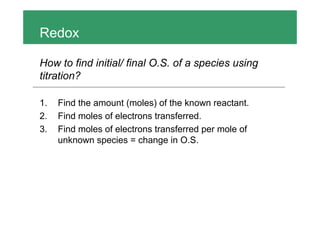 Redox
How to find initial/ final O.S. of a species using
titration?
1. Find the amount (moles) of the known reactant.
2. Find moles of electrons transferred.
3. Find moles of electrons transferred per mole of
unknown species = change in O.S.