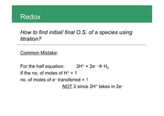 Redox
How to find initial/ final O.S. of a species using
titration?
Common Mistake:
For the half equation: 2H+ + 2e– H2
If the no. of moles of H+ = 1
no. of moles of e– transferred = 1
NOT 2 since 2H+ takes in 2e–