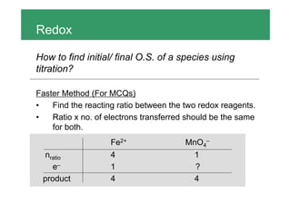 Redox
How to find initial/ final O.S. of a species using
titration?
Faster Method (For MCQs)
• Find the reacting ratio between the two redox reagents.
• Ratio x no. of electrons transferred should be the same
for both.
Fe2+ MnO4–
nratio 4 1
e– 1 ?
product 4 4