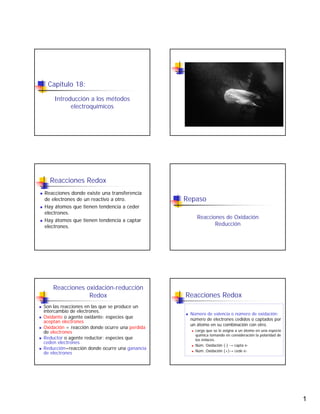 Capitulo 18:

    Introducción a los métodos
          electroquímicos




  Reacciones Redox
Reacciones donde existe una transferencia
                                                Repaso
de electrones de un reactivo a otro.
Hay átomos que tienen tendencia a ceder
electrones.
                                                    Reacciones de Oxidación
Hay átomos que tienen tendencia a captar
                                                           Reducción
electrones.




    Reacciones oxidación-reducción
                                                Reacciones Redox
                Redox
Son las reacciones en las que se produce un
intercambio de electrones.
                                                 Número de valencia o número de oxidación:
Oxidante o agente oxidante: especies que         número de electrones cedidos o captados por
aceptan electrones
                                                 un átomo en su combinación con otro.
Oxidación = reacción donde ocurre una perdida
                                                   carga que se le asigna a un átomo en una especie
de electrones
                                                   química tomando en consideración la polaridad de
Reductor o agente reductor: especies que           los enlaces.
ceden electrones
                                                   Núm. Oxidación (-) → capta e-
Reducción=reacción donde ocurre una ganancia       Núm. Oxidación (+)→ cede e-
de electrones




                                                                                                      1
 