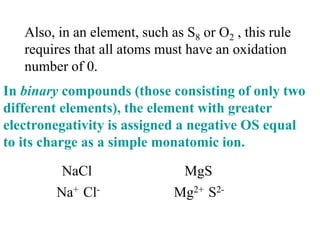 Also, in an element, such as S8 or O2 , this rule
requires that all atoms must have an oxidation
number of 0.
In binary compounds (those consisting of only two
different elements), the element with greater
electronegativity is assigned a negative OS equal
to its charge as a simple monatomic ion.
NaCl
Na+ Cl-
MgS
Mg2+ S2-
 