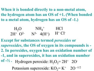 When it is bonded directly to a non-metal atom,
the hydrogen atom has an OS of +1. (When bonded
to a metal atom, hydrogen has an OS of -1.)
Except for substances termed peroxides or
superoxides, the OS of oxygen in its compounds is -
2. In peroxides, oxygen has an oxidation number of
-1, and in superoxides, it has an oxidation number
of -½ .
H2O HCl
2H+ O2-
NH4
+
N3- 4(H+) H+ Cl-
Hydrogen peroxide: H2O2= 2H+ 2O-
Potassium superoxide: KO2= K+ 2O -1/2
 