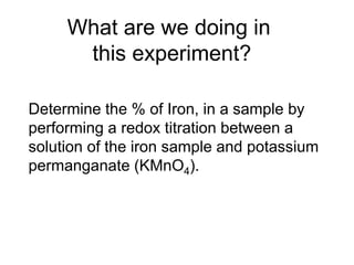 What are we doing in
this experiment?
Determine the % of Iron, in a sample by
performing a redox titration between a
solution of the iron sample and potassium
permanganate (KMnO4).
 