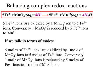 Balancing complex redox reactions
5Fe2++MnO4
-(aq)+8H+ 5Fe3+ +Mn+2(aq) + 4H2O
5 Fe 2+ ions are oxidized by 1 MnO4
- ion to 5 Fe3+
ions. Conversely 1 MnO4
- is reduced by 5 Fe2+ ions
to Mn2+.
If we talk in terms of moles:
5 moles of Fe 2+ ions are oxidized by 1mole of
MnO4
- ions to 5 moles of Fe3+ ions. Conversely
1 mole of MnO4
- ions is reduced by 5 moles of
Fe2+ ions to 1 mole of Mn2+ ions.
 