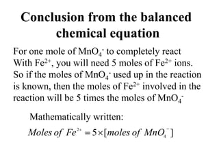 Conclusion from the balanced
chemical equation
For one mole of MnO4
- to completely react
With Fe2+, you will need 5 moles of Fe2+ ions.
So if the moles of MnO4
- used up in the reaction
is known, then the moles of Fe2+ involved in the
reaction will be 5 times the moles of MnO4
-
Mathematically written:
]
[
5 4
2 


 MnO
of
moles
Fe
of
Moles
 