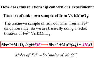 How does this relationship concern our experiment?
Titration of unknown sample of Iron Vs KMnO4:
The unknown sample of iron contains, iron in Fe2+
oxidation state. So we are basically doing a redox
titration of Fe2+ Vs KMnO4
5Fe2++MnO4
-(aq)+8H+ 5Fe3+ +Mn+2(aq) + 4H2O
]
[
5 4
2 


 MnO
of
moles
Fe
of
Moles
 